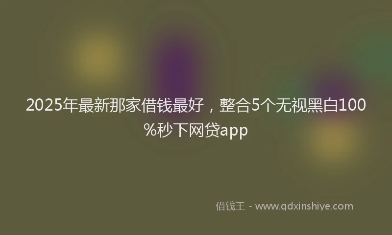 2025年最新那家借钱最好，整合5个无视黑白100%秒下网贷app