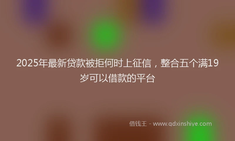 2025年最新贷款被拒何时上征信，整合五个满19岁可以借款的平台