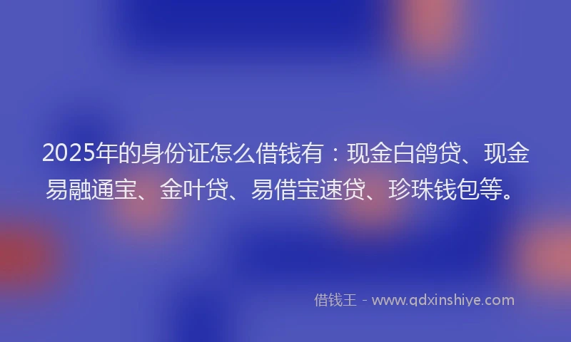 2025年的身份证怎么借钱有：现金白鸽贷、现金易融通宝、金叶贷、易借宝速贷、珍珠钱包等。