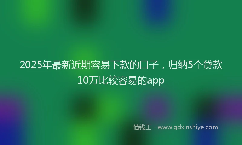 2025年最新近期容易下款的口子，归纳5个贷款10万比较容易的app