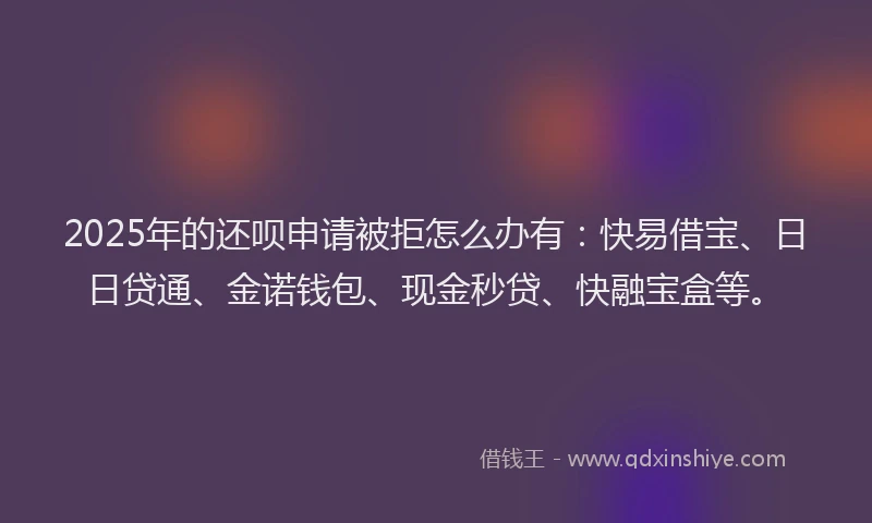 2025年的还呗申请被拒怎么办有：快易借宝、日日贷通、金诺钱包、现金秒贷、快融宝盒等。