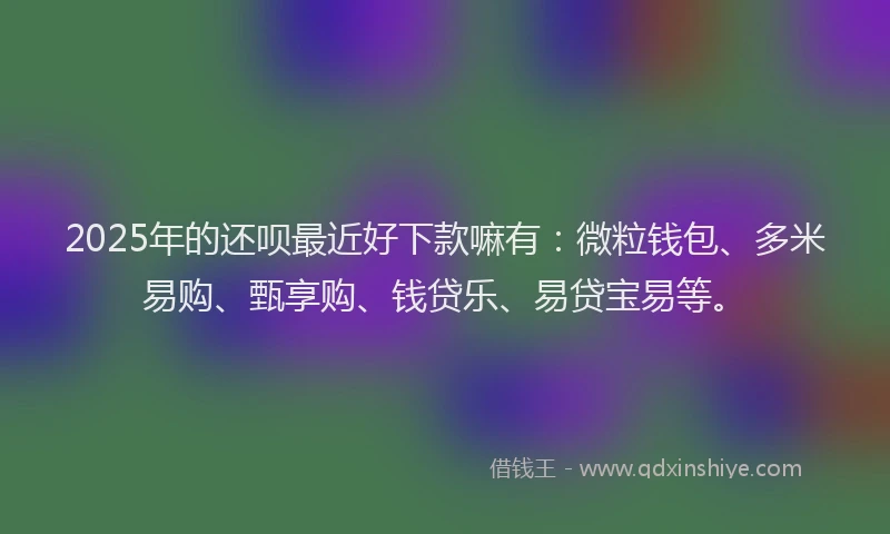 2025年的还呗最近好下款嘛有：微粒钱包、多米易购、甄享购、钱贷乐、易贷宝易等。