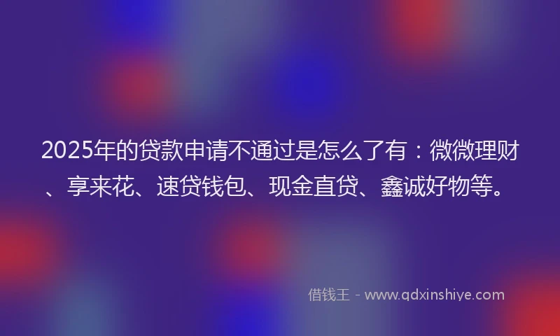 2025年的贷款申请不通过是怎么了有：微微理财、享来花、速贷钱包、现金直贷、鑫诚好物等。