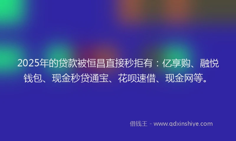 2025年的贷款被恒昌直接秒拒有：亿享购、融悦钱包、现金秒贷通宝、花呗速借、现金网等。