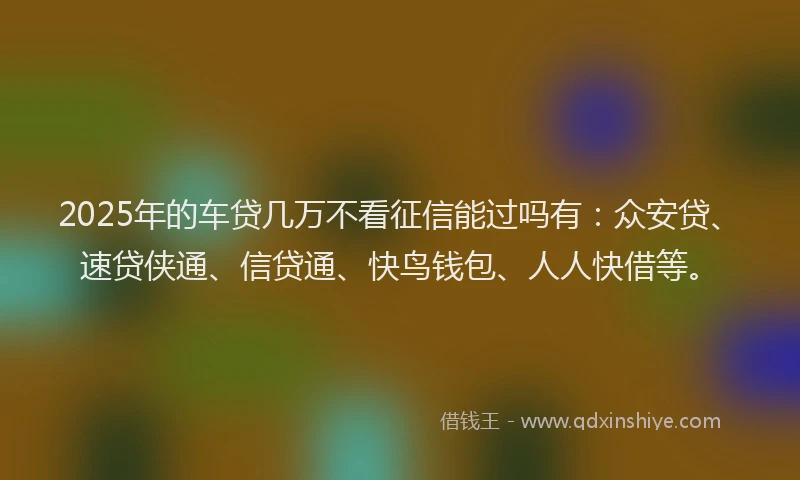 2025年的车贷几万不看征信能过吗有：众安贷、速贷侠通、信贷通、快鸟钱包、人人快借等。