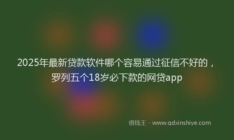 2025年最新贷款软件哪个容易通过征信不好的，罗列五个18岁必下款的网贷app