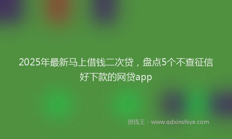 2025年最新马上借钱二次贷，盘点5个不查征信好下款的网贷app