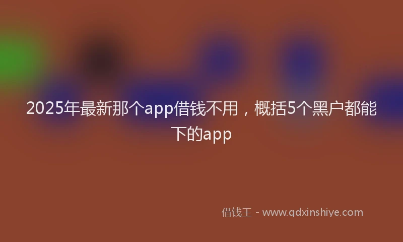 2025年最新那个app借钱不用，概括5个黑户都能下的app
