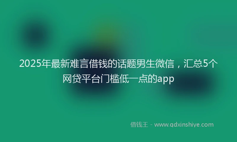 2025年最新难言借钱的话题男生微信，汇总5个网贷平台门槛低一点的app