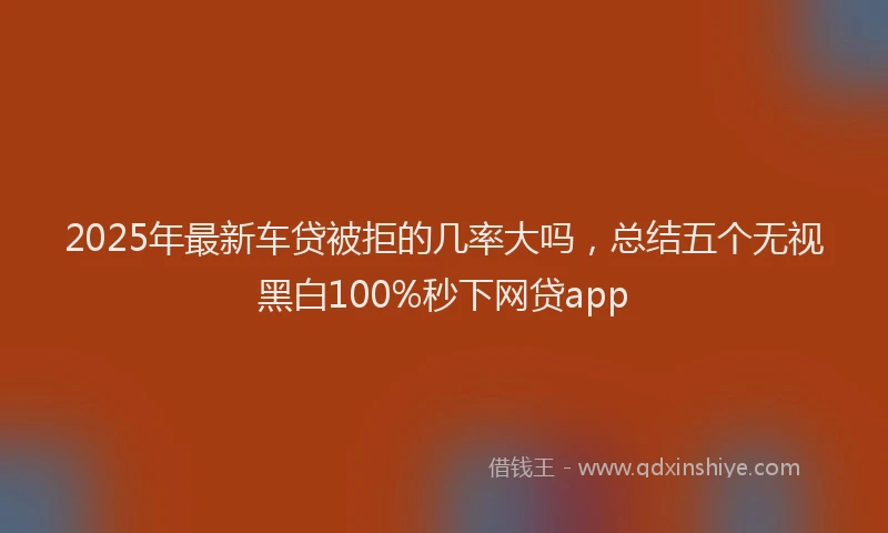 2025年最新车贷被拒的几率大吗，总结五个无视黑白100%秒下网贷app