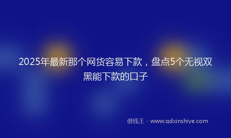 2025年最新那个网货容易下款，盘点5个无视双黑能下款的口子