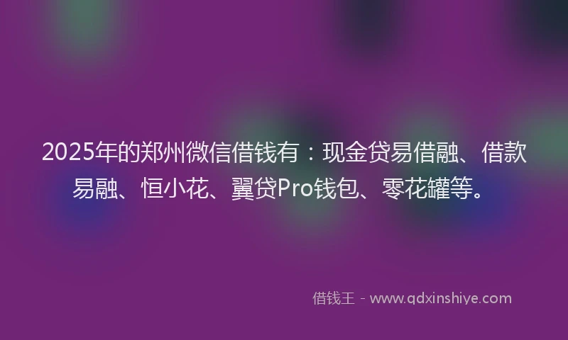 2025年的郑州微信借钱有：现金贷易借融、借款易融、恒小花、翼贷Pro钱包、零花罐等。