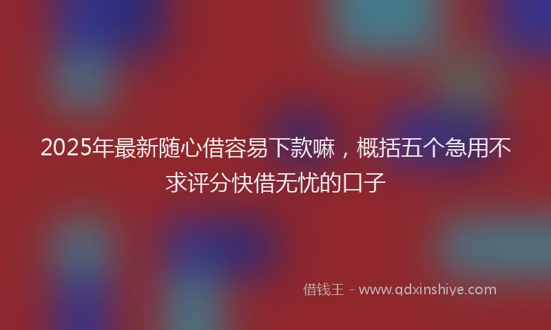 2025年最新随心借容易下款嘛，概括五个急用不求评分快借无忧的口子