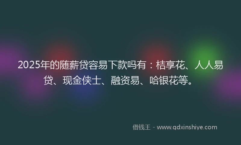 2025年的随薪贷容易下款吗有：桔享花、人人易贷、现金侠士、融资易、哈银花等。