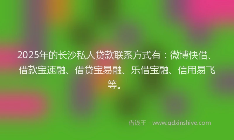 2025年的长沙私人贷款联系方式有：微博快借、借款宝速融、借贷宝易融、乐借宝融、信用易飞等。