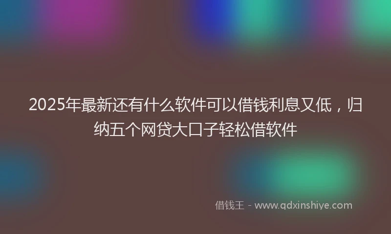 2025年最新还有什么软件可以借钱利息又低，归纳五个网贷大口子轻松借软件