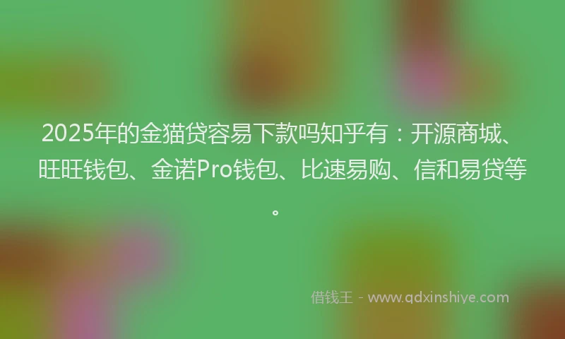 2025年的金猫贷容易下款吗知乎有：开源商城、旺旺钱包、金诺Pro钱包、比速易购、信和易贷等。