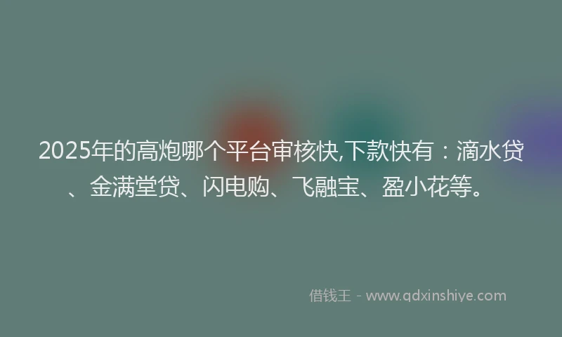 2025年的高炮哪个平台审核快,下款快有：滴水贷、金满堂贷、闪电购、飞融宝、盈小花等。