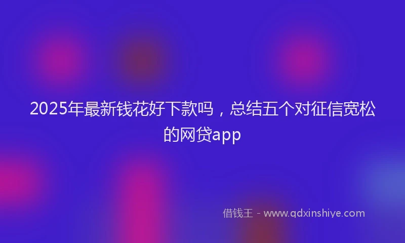 2025年最新钱花好下款吗，总结五个对征信宽松的网贷app