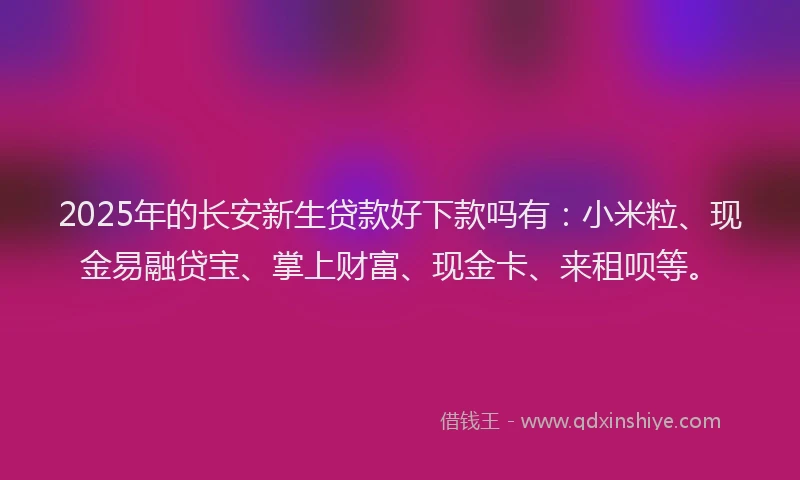 2025年的长安新生贷款好下款吗有：小米粒、现金易融贷宝、掌上财富、现金卡、来租呗等。