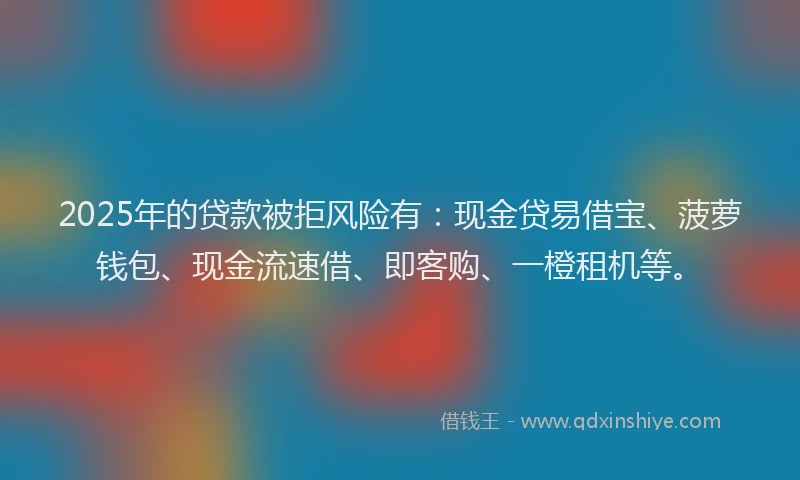 2025年的贷款被拒风险有：现金贷易借宝、菠萝钱包、现金流速借、即客购、一橙租机等。