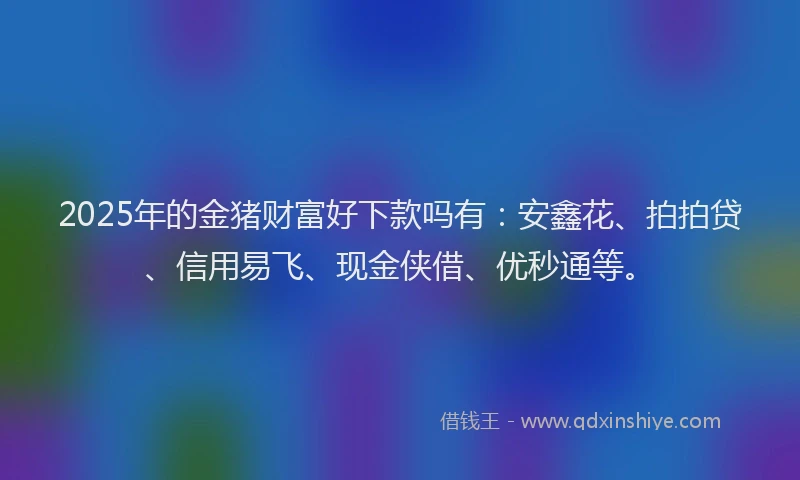 2025年的金猪财富好下款吗有：安鑫花、拍拍贷、信用易飞、现金侠借、优秒通等。