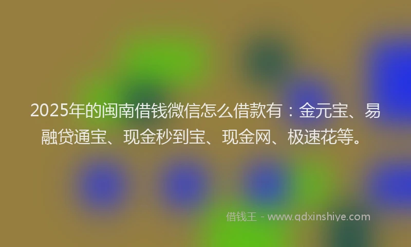 2025年的闽南借钱微信怎么借款有：金元宝、易融贷通宝、现金秒到宝、现金网、极速花等。