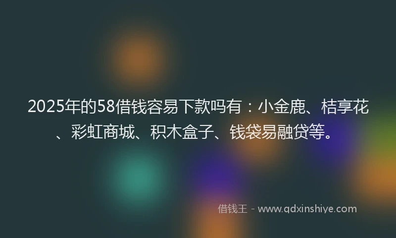 2025年的58借钱容易下款吗有：小金鹿、桔享花、彩虹商城、积木盒子、钱袋易融贷等。