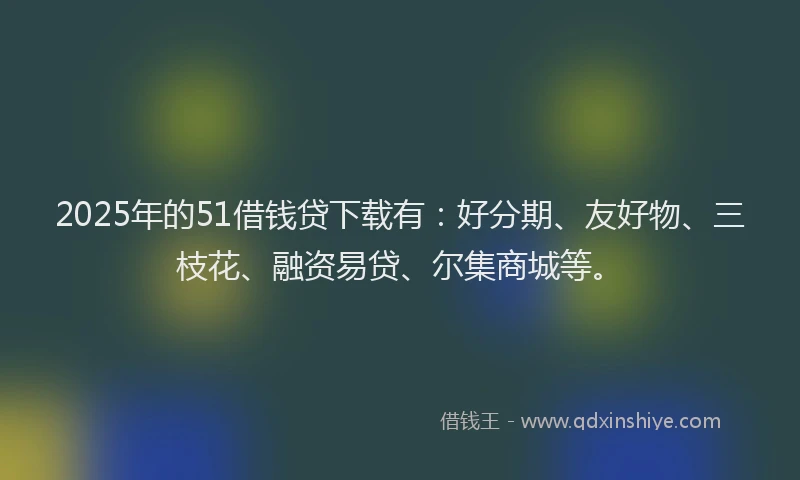 2025年的51借钱贷下载有：好分期、友好物、三枝花、融资易贷、尔集商城等。