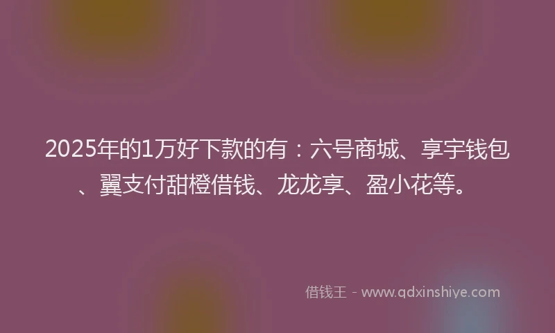 2025年的1万好下款的有：六号商城、享宇钱包、翼支付甜橙借钱、龙龙享、盈小花等。