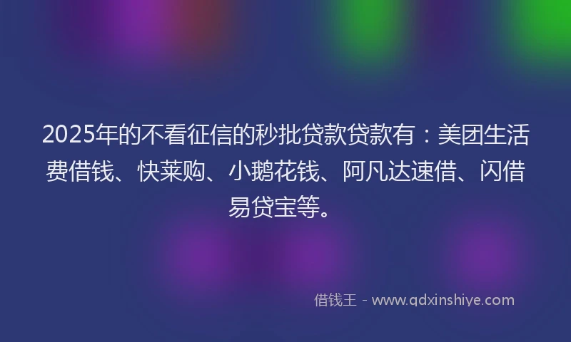 2025年的不看征信的秒批贷款贷款有：美团生活费借钱、快莱购、小鹅花钱、阿凡达速借、闪借易贷宝等。
