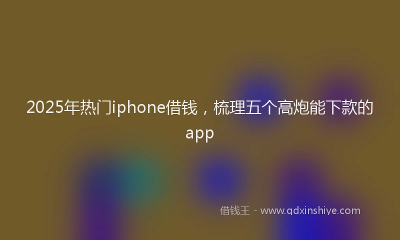 2025年热门iphone借钱，梳理五个高炮能下款的app