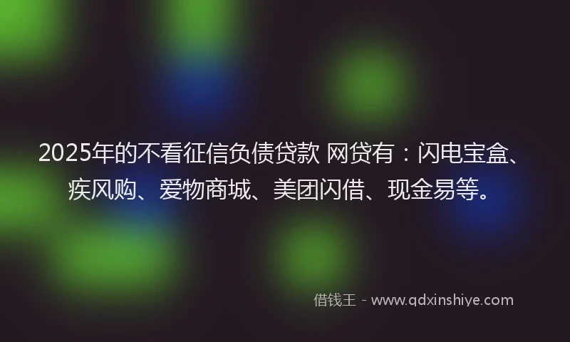 2025年的不看征信负债贷款 网贷有：闪电宝盒、疾风购、爱物商城、美团闪借、现金易等。