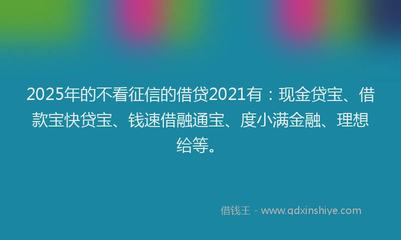 2025年的不看征信的借贷2021有：现金贷宝、借款宝快贷宝、钱速借融通宝、度小满金融、理想给等。