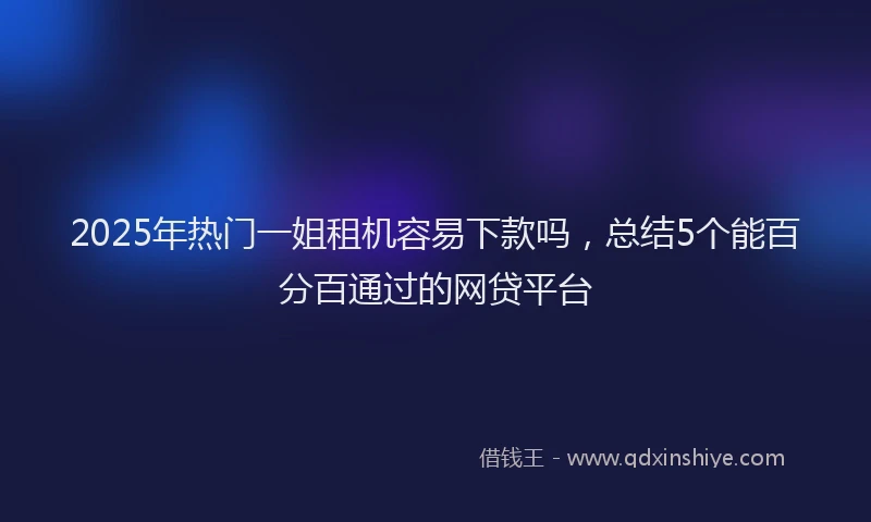 2025年热门一姐租机容易下款吗，总结5个能百分百通过的网贷平台
