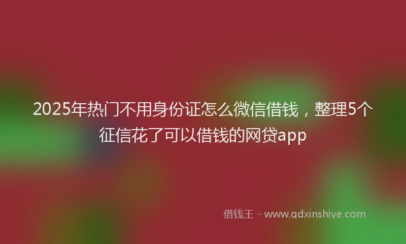 2025年热门不用身份证怎么微信借钱，整理5个征信花了可以借钱的网贷app