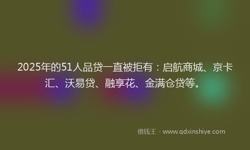 2025年的51人品贷一直被拒有：启航商城、京卡汇、沃易贷、融享花、金满仓贷等。