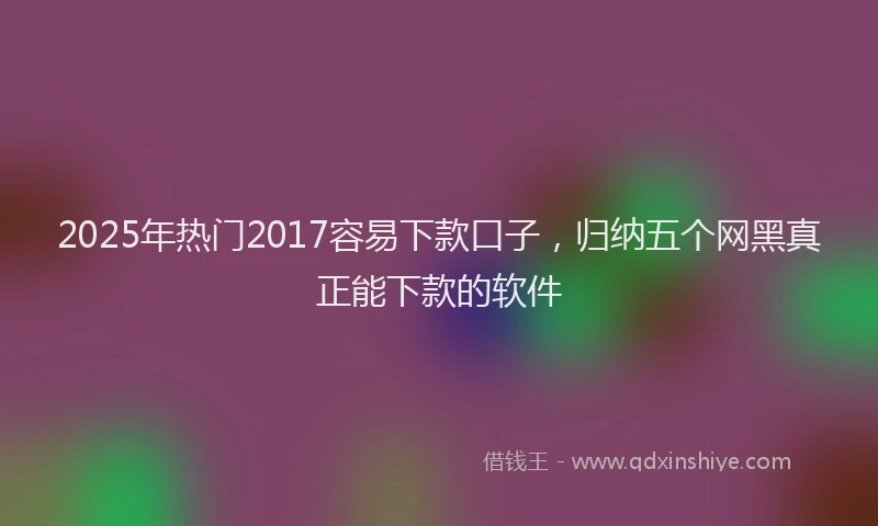 2025年热门2017容易下款口子，归纳五个网黑真正能下款的软件