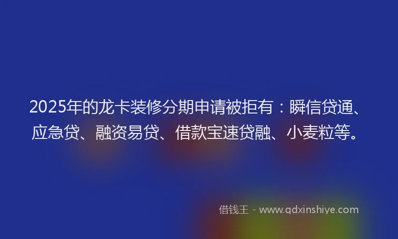 2025年的龙卡装修分期申请被拒有：瞬信贷通、应急贷、融资易贷、借款宝速贷融、小麦粒等。