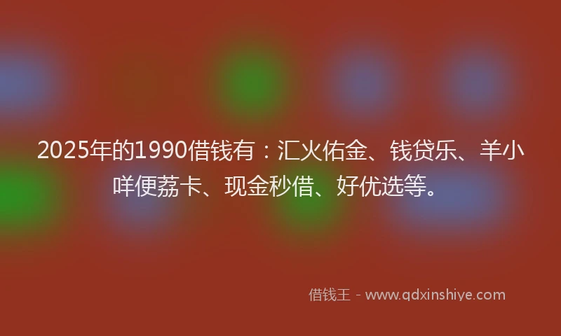 2025年的1990借钱有：汇火佑金、钱贷乐、羊小咩便荔卡、现金秒借、好优选等。