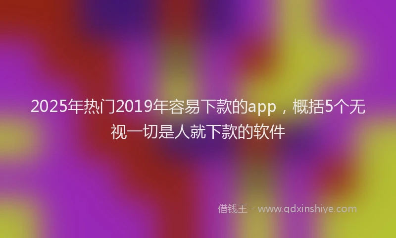2025年热门2019年容易下款的app，概括5个无视一切是人就下款的软件