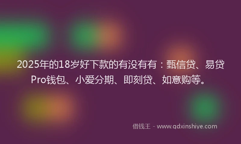 2025年的18岁好下款的有没有有：甄信贷、易贷Pro钱包、小爱分期、即刻贷、如意购等。