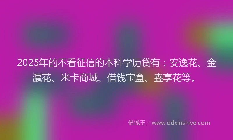 2025年的不看征信的本科学历贷有：安逸花、金瀛花、米卡商城、借钱宝盒、鑫享花等。