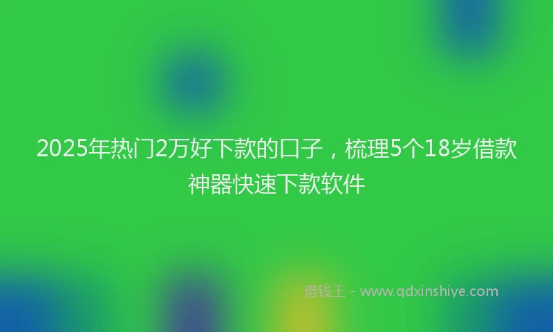 2025年热门2万好下款的口子，梳理5个18岁借款神器快速下款软件
