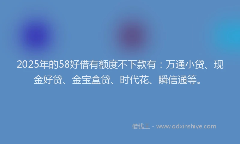 2025年的58好借有额度不下款有：万通小贷、现金好贷、金宝盒贷、时代花、瞬信通等。