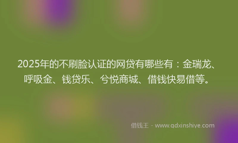 2025年的不刷脸认证的网贷有哪些有：金瑞龙、呼吸金、钱贷乐、兮悦商城、借钱快易借等。