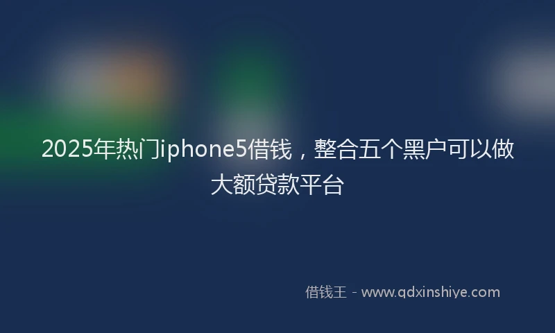 2025年热门iphone5借钱，整合五个黑户可以做大额贷款平台