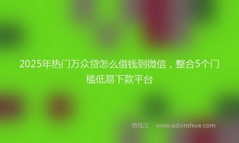 2025年热门万众贷怎么借钱到微信,整合5个门槛低易下款平台