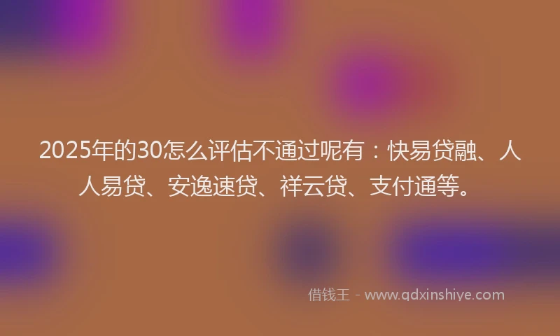 2025年的30怎么评估不通过呢有：快易贷融、人人易贷、安逸速贷、祥云贷、支付通等。