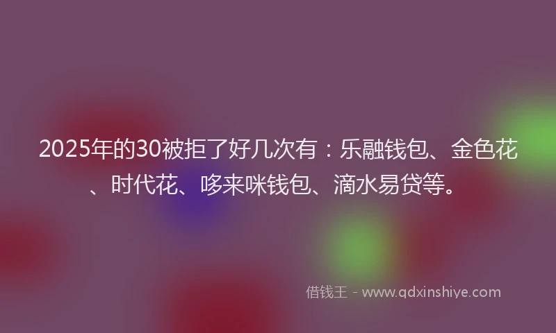 2025年的30被拒了好几次有：乐融钱包、金色花、时代花、哆来咪钱包、滴水易贷等。